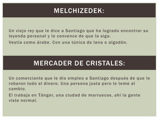 MELCHIZEDEK:
Un viejo rey que le dice a Santiago que ha logrado encontrar su
leyenda personal y lo convence de que la siga.
Vestía como árabe. Con una túnica de lana o algodón.

MERCADER DE CRISTALES:
Un comerciante que le dio empleo a Santiago después de que le
robaron todo el dinero. Una persona justa pero le teme al
cambio.
El trabaja en Tánger, una ciudad de marruecos, ahí la gente
viste normal.

 