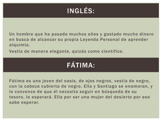 INGLÉS:
Un hombre que ha pasado muchos años y gastado mucho dinero
en busca de alcanzar su propia Leyenda Personal de aprender
alquimia.
Vestía de manera elegante, quizás como científico.

FÁTIMA:
Fátima es una joven del oasis, de ojos negros, vestía de negro,
con la cabeza cubierta de negro. Ella y Santiago se enamoran, y
lo convence de que él necesita seguir en búsqueda de su
tesoro, lo esperará. Ella por ser una mujer del desierto por eso
sabe esperar.

 
