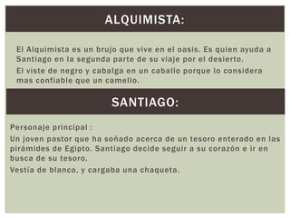 ALQUIMISTA:
El Alquimista es un brujo que vive en el oasis. Es quien ayuda a
Santiago en la segunda parte de su viaje por el desierto.
El viste de negro y cabalga en un caballo porque lo considera
mas confiable que un camello.

SANTIAGO:
Personaje principal :
Un joven pastor que ha soñado acerca de un tesoro enterado en las
pirámides de Egipto. Santiago decide seguir a su corazón e ir en
busca de su tesoro.
Vestía de blanco, y cargaba una chaqueta.

 