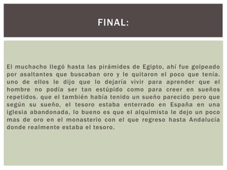 FINAL:

El muchacho llegó hasta las pirámides de Egipto, ahí fue golpeado
por asaltantes que buscaban oro y le quitaron el poco que tenía.
uno de ellos le dijo que lo dejaría vivir para aprender que el
hombre no podía ser tan estúpido como para creer en sueños
repetidos. que el también había tenido un sueño parecido pero que
según su sueño, el tesoro estaba enterrado en España en una
iglesia abandonada, lo bueno es que el alquimista le dejo un poco
mas de oro en el monasterio con el que regreso hasta Andalucía
donde realmente estaba el tesoro.

 