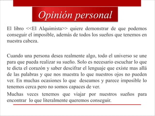 Opinión personal
El libro <<El Alquimista>> quiere demonstrar de que podemos
conseguir el imposible, además de todos los sueños que tenemos en
nuestra cabeza.

Cuando una persona desea realmente algo, todo el universo se une
para que pueda realizar su sueño. Solo es necesario escuchar lo que
te dicta el corazón y saber descifrar el lenguaje que existe mas allá
de las palabras y que nos muestra lo que nuestros ojos no pueden
ver. En muchas ocasiones lo que deseamos y parece imposible lo
tenemos cerca pero no somos capaces de ver.
Muchas veces tenemos que viajar por nuestros sueños para
encontrar lo que literalmente queremos conseguir.
 