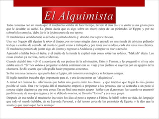 Todo comenzó con un sueño que el muchacho soñaba de hace tiempo, decide al otro día ir a visitar a una gitana para
que le descifre su sueño. La gitana decía que es algo sobre un tesoro cerca de las pirámides de Egipto y por no
cobrarle la consulta, debe darle la décima parte de ese tesoro.
El muchacho a vendido todo su rebaño, a juntado dinero y decidió irse a por el tesoro.
Una vez llegado allí alguien le robo el dinero, por no tener ningún duro a entrado en una tienda de cristales pidiendo
trabajo a cambio de comida. Al dueño le gustó como a trabajado y por tener nueva ideas, cada día tenia mas clientes.
El muchacho pensaba de juntar algo de dinero y regresar a Andalucía y comprar su nuevo rebaño.
Aprendió a hablar bien el árabe, y el dueño de la tienda le explicó más cosas sobre las señales. “Maktub” decía. Las
cosas estaban ya escritas, como el destino.
Cuando decidió irse, volvió a acordarse de sus piedras de la adivinación, Urim y Tumim, y les preguntó si el rey aún
estaba con él. “Si” les volvió a preguntar si debía continuar con su viaje y las piedras se cayeron por un agujero de la
chamarra. Se dio cuenta que sólo podía hacer preguntas concretas.
Se fue con una caravana que partía hacia Egipto, ahí conoció a un inglés y se hicieron amigos.
El inglés también buscaba algo importante para el, y era de encontrar un “Alquimista”.
A mitad del camino les informaron que había una guerra entre los clanes y que tendrían que llegar lo mas pronto
posible al oasis. Una vez llegado allí el muchacho empezó a preguntar a las personas que se acercaba a un pozo si
conoce algún alquimista que este cerca. En un final una mujer acepto hablar con el,entonces fue cuando se enamoró
perdidamente de sus ojos negros y de su delicada sonrisa, se llamaba “Fatina” y era muy guapa.
Después de esa noche el muchacho iba todos los días al pozo a esperar a Fátima, le habló sobre su vida, del lenguaje
que todo el mundo hablaba, de su Leyenda Personal, y del tesoro cerca de las pirámides de Egipto, y le dijo que la
amaba y que quería que fuera su mujer.
 