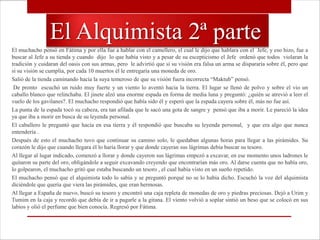 El Alquimista 2ª parte
El muchacho pensó en Fátima y por ella fue a hablar con el camellero, el cual le dijo que hablara con el Jefe, y eso hizo, fue a
buscar al Jefe a su tienda y cuando dijo lo que había visto y a pesar de su escepticismo el Jefe ordenó que todos violaran la
tradición y cuidaran del oasis con sus armas, pero le advirtió que si su visión era falsa un arma se dispararía sobre él, pero que
si su visión se cumplía, por cada 10 muertos él le entregaría una moneda de oro.
Salió de la tienda caminando hacia la suya temeroso de que su visión fuera incorrecta “Maktub” pensó.
 De pronto escuchó un ruido muy fuerte y un viento lo aventó hacia la tierra. El lugar se llenó de polvo y sobre el vio un
caballo blanco que relinchaba. El jinete alzó una enorme espada en forma de media luna y preguntó: ¿quién se atrevió a leer el
vuelo de los gavilanes?. El muchacho respondió que había sido él y esperó que la espada cayera sobre él, más no fue así.
La punta de la espada tocó su cabeza, era tan afilada que le sacó una gota de sangre y pensó que iba a morir. Le pareció la idea
ya que iba a morir en busca de su leyenda personal.
El caballero le preguntó que hacía en esa tierra y él respondió que buscaba su leyenda personal, y que era algo que nunca
entendería .
Después de esto el muchacho tuvo que continuar su camino solo, le quedaban algunas horas para llegar a las pirámides. Su
corazón le dijo que cuando llegara él lo haría llorar y que donde cayeran sus lágrimas debía buscar su tesoro.
Al llegar al lugar indicado, comenzó a llorar y donde cayeron sus lágrimas empezó a excavar, en ese momento unos ladrones le
quitaron su parte del oro, obligándole a seguir excavando creyendo que encontrarían más oro. Al darse cuenta que no había oro,
lo golpearon, el muchacho gritó que estaba buscando un tesoro , el cual había visto en un sueño repetido.
El muchacho pensó que el alquimista todo lo sabía y se preguntó porqué no se lo había dicho. Escuchó la voz del alquimista
diciéndole que quería que viera las pirámides, que eran hermosas.
Al llegar a España de nuevo, buscó su tesoro y encontró una caja repleta de monedas de oro y piedras preciosas. Dejó a Urim y
Tumim en la caja y recordó que debía de ir a pagarle a la gitana. El viento volvió a soplar sintió un beso que se colocó en sus
labios y olió el perfume que bien conocía. Regresó por Fátima.
 