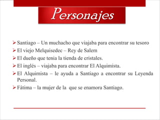 Personajes
 Santiago – Un muchacho que viajaba para encontrar su tesoro
 El viejo Melquisedec – Rey de Salem
 El dueño que tenia la tienda de cristales.
 El inglés – viajaba para encontrar El Alquimista.
 El Alquimista – le ayuda a Santiago a encontrar su Leyenda
  Personal.
 Fátima – la mujer de la que se enamora Santiago.
 