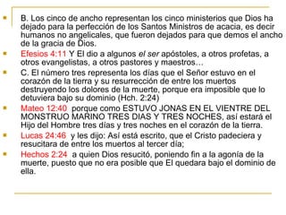  B. Los cinco de ancho representan los cinco ministerios que Dios ha 
dejado para la perfección de los Santos Ministros de acacia, es decir 
humanos no angelicales, que fueron dejados para que demos el ancho 
de la gracia de Dios. 
 Efesios 4:11 Y El dio a algunos el ser apóstoles, a otros profetas, a 
otros evangelistas, a otros pastores y maestros… 
 C. El número tres representa los días que el Señor estuvo en el 
corazón de la tierra y su resurrección de entre los muertos 
destruyendo los dolores de la muerte, porque era imposible que lo 
detuviera bajo su dominio (Hch. 2:24) 
 Mateo 12:40 porque como ESTUVO JONAS EN EL VIENTRE DEL 
MONSTRUO MARINO TRES DIAS Y TRES NOCHES, así estará el 
Hijo del Hombre tres días y tres noches en el corazón de la tierra. 
 Lucas 24:46 y les dijo: Así está escrito, que el Cristo padeciera y 
resucitara de entre los muertos al tercer día; 
 Hechos 2:24 a quien Dios resucitó, poniendo fin a la agonía de la 
muerte, puesto que no era posible que El quedara bajo el dominio de 
ella. 
 