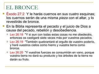 EL BRONCE 
 Éxodo 27:2 Y le harás cuernos en sus cuatro esquinas; 
los cuernos serán de una misma pieza con el altar, y lo 
revestirás de bronce. 
 En la Biblia representa el pecado y el juicio de Dios a 
causa del pecado, rebelión y desobediencia. 
 Lev 26:18 "Y si aun con todas estas cosas no me obedecéis, 
entonces os castigaré siete veces más por vuestros pecados. 
 Lev 26:19 "También quebrantaré el orgullo de vuestro poderío, 
y haré vuestros cielos como hierro y vuestra tierra como 
bronce. 
 Lev 26:20 "Y vuestras fuerzas se consumirán en vano, porque 
vuestra tierra no dará su producto y los árboles de la tierra no 
darán su fruto. 
 