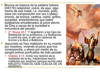  Bronce se traduce de la palabra hebrea 
(H5178) nekjóshet; cobre, de aquí, algo 
hecho de ese metal, i.e. moneda, grillo; 
base (en comparación con oro o plata):- 
bronce, de bronce, cadena, cobre, grillos, 
suciedad, enseñándonos que todos 
estábamos encadenados al juicio eterno 
de Dios a causa de la suciedad e 
inmundicia del pecado 
 2º. Reyes 25:7 Y degollaron a los hijos de 
Sedequías en su presencia, y a Sedequías 
le sacó los ojos, lo ató con cadenas de 
bronce y lo llevó a Babilonia. 
 Jesucristo se hizo maldición en su muerte 
por nosotros, viviendo el juicio que nos 
correspondía, y ahora por medio de su 
sangre somos purificados de todo pecado 
 Gálatas 3:13 Cristo nos redimió de la 
maldición de la ley, habiéndose hecho 
maldición por nosotros (porque escrito está: 
MALDITO TODO EL QUE CUELGA DE UN 
MADERO), 
 