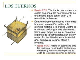 LOS CUERNOS 
 Éxodo 27:2 Y le harás cuernos en sus 
cuatro esquinas; los cuernos serán de 
una misma pieza con el altar, y lo 
revestirás de bronce. 
 Cuatro representan nuestra naturaleza 
humana, la creación, la tierra, la 
plenitud material y lo creado Cuatro es 
el número de los grandes elementos: 
tierra, aire, fuego y el agua, como las 
regiones de la tierra: norte, sur, este y 
oeste. Así también las estaciones del 
año: primavera, verano, otoño e 
invierno. 
 Isaías 11:12 Alzará un estandarte ante 
las naciones, reunirá a los desterrados 
de Israel, y juntará a los dispersos de 
Judá de los cuatro confines de la tierra. 
 