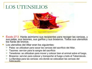 LOS UTENSILIOS 
 Éxodo 27:3 Harás asimismo sus recipientes para recoger las cenizas, y 
sus palas, sus tazones, sus garfios y sus braseros. Todos sus utensilios 
los harás de bronce. 
 Los utensilios del Altar eran los siguientes: 
 Palas: se utilizaban para sacar las cenizas del sacrificio del Altar. 
 Tazones: servían para la sangre del sacrificio 
 Tenedores: se utilizaban para mover y colocar bien el animal sobre el fuego. 
 Braseros: servían para colocar y transportar el fuego a todo el Tabernáculo. 
 La Bandeja para las cenizas: era donde se colocaban las cenizas del 
holocausto. 
 