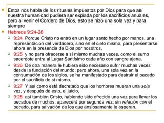  Estos nos habla de los rituales impuestos por Dios para que así 
nuestra humanidad pudiera ser expiada por los sacrificios anuales, 
pero al venir el Cordero de Dios, esto se hizo una sola vez y para 
siempre 
 Hebreos 9:24-28 
 9:24 Porque Cristo no entró en un lugar santo hecho por manos, una 
representación del verdadero, sino en el cielo mismo, para presentarse 
ahora en la presencia de Dios por nosotros, 
 9:25 y no para ofrecerse a sí mismo muchas veces, como el sumo 
sacerdote entra al Lugar Santísimo cada año con sangre ajena. 
 9:26 De otra manera le hubiera sido necesario sufrir muchas veces 
desde la fundación del mundo; pero ahora, una sola vez en la 
consumación de los siglos, se ha manifestado para destruir el pecado 
por el sacrificio de sí mismo. 
 9:27 Y así como está decretado que los hombres mueran una sola 
vez, y después de esto, el juicio, 
 9:28 así también Cristo, habiendo sido ofrecido una vez para llevar los 
pecados de muchos, aparecerá por segunda vez, sin relación con el 
pecado, para salvación de los que ansiosamente le esperan. 
 