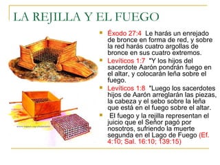 LA REJILLA Y EL FUEGO 
 Éxodo 27:4 Le harás un enrejado 
de bronce en forma de red, y sobre 
la red harás cuatro argollas de 
bronce en sus cuatro extremos. 
 Levíticos 1:7 "Y los hijos del 
sacerdote Aarón pondrán fuego en 
el altar, y colocarán leña sobre el 
fuego. 
 Levíticos 1:8 "Luego los sacerdotes 
hijos de Aarón arreglarán las piezas, 
la cabeza y el sebo sobre la leña 
que está en el fuego sobre el altar. 
 El fuego y la rejilla representan el 
juicio que el Señor pagó por 
nosotros, sufriendo la muerte 
segunda en el Lago de Fuego (Ef. 
4:10; Sal. 16:10; 139:15) 
 