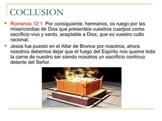 COCLUSION 
 Romanos 12:1 Por consiguiente, hermanos, os ruego por las 
misericordias de Dios que presentéis vuestros cuerpos como 
sacrificio vivo y santo, aceptable a Dios, que es vuestro culto 
racional. 
 Jesús fue puesto en el Altar de Bronce por nosotros, ahora 
nosotros debemos dejar que el fuego del Espíritu nos queme toda 
la carne de nuestro ser siendo nosotros un sacrificio continuo 
delante del Señor. 
