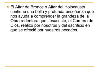  El Altar de Bronce o Altar del Holocausto 
contiene una bella y profunda enseñanza que 
nos ayuda a comprender la grandeza de la 
Obra redentora que Jesucristo, el Cordero de 
Dios, realizó por nosotros y del sacrificio en 
que se ofreció por nuestros pecados. 
 