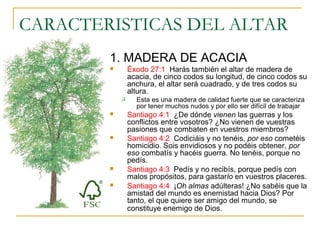 CARACTERISTICAS DEL ALTAR 
1. MADERA DE ACACIA 
 Éxodo 27:1 Harás también el altar de madera de 
acacia, de cinco codos su longitud, de cinco codos su 
anchura, el altar será cuadrado, y de tres codos su 
altura. 
 Esta es una madera de calidad fuerte que se caracteriza 
por tener muchos nudos y por ello ser difícil de trabajar 
 Santiago 4:1 ¿De dónde vienen las guerras y los 
conflictos entre vosotros? ¿No vienen de vuestras 
pasiones que combaten en vuestros miembros? 
 Santiago 4:2 Codiciáis y no tenéis, por eso cometéis 
homicidio. Sois envidiosos y no podéis obtener, por 
eso combatís y hacéis guerra. No tenéis, porque no 
pedís. 
 Santiago 4:3 Pedís y no recibís, porque pedís con 
malos propósitos, para gastarlo en vuestros placeres. 
 Santiago 4:4 ¡Oh almas adúlteras! ¿No sabéis que la 
amistad del mundo es enemistad hacia Dios? Por 
tanto, el que quiere ser amigo del mundo, se 
constituye enemigo de Dios. 
 