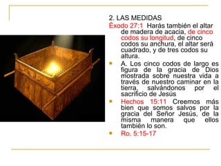2. LAS MEDIDAS 
Éxodo 27:1 Harás también el altar 
de madera de acacia, de cinco 
codos su longitud, de cinco 
codos su anchura, el altar será 
cuadrado, y de tres codos su 
altura. 
 A. Los cinco codos de largo es 
figura de la gracia de Dios 
mostrada sobre nuestra vida a 
través de nuestro caminar en la 
tierra, salvándonos por el 
sacrificio de Jesús 
 Hechos 15:11 Creemos más 
bien que somos salvos por la 
gracia del Señor Jesús, de la 
misma manera que ellos 
también lo son. 
 Ro. 5:15-17 
 