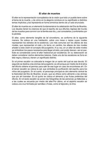 El altar de muertos
El altar es la representación iconoplástica de la visión que todo un pueblo tiene sobre
el tema de la muerte, y de cómo en la alegoría conduce en su significado a distintos
temas implícitos y los representa en forma armónica dentro de un solo enunciado.
El altar de muertos es un elemento fundamental en la celebración del Día de Muertos.
Los deudos tienen la creencia de que el espíritu de sus difuntos regresa del mundo
de los muertos para convivir con la familia ese día, y así consolarlos y confortarlos por
la pérdida.
El altar, como elemento tangible de tal sincretismo, se conforma de la siguiente
manera. Se coloca en una habitación, sobre una mesa o repisa cuyos niveles
representan los estratos de la existencia. Los más comunes son los altares de dos
niveles, que representan el cielo y la tierra; en cambio, los altares de tres niveles
añaden a esta visión el concepto del purgatorio. A su vez, en un altar de siete niveles
se simbolizan los pasos necesarios para llegar al cielo y así poder descan- sar en paz.
Este es considerado como el altar tradicional por excelencia. En su elaboración se
deben considerar ciertos elementos básicos. Cada uno de los escalones se forra en
tela negra y blanca y tienen un significado distinto.
En el primer escalón va colocada la imagen de un santo del cual se sea devoto. El
segundo se destina a las ánimas del purgatorio; es útil porque por medio de él el alma
del difunto obtiene el permiso para salir de ese lugar en caso de encontrarse ahí. En
el tercer escalón se coloca la sal, que simboliza la purificación del espíritu para los
niños del purgatorio. En el cuarto, el personaje principal es otro elemento central de
la festividad del Día de Muertos: el pan, que se ofrece como alimento a las ánimas
que por ahí transitan. En el quinto se coloca el alimento y las frutas preferidas del
difunto. En el sexto escalón se ponen las fotografías de las personas ya fallecidas y
a las cuales se recuerda por medio del altar.Por último, en el séptimo escalón se
coloca una cruz formada por semillas o frutas, como el tejocote y la lima.
 