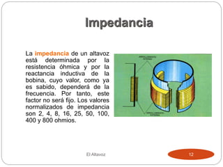 Impedancia
La impedancia de un altavoz
está determinada por la
resistencia óhmica y por la
reactancia inductiva de la
bobina, cuyo valor, como ya
es sabido, dependerá de la
frecuencia. Por tanto, este
factor no será fijo. Los valores
normalizados de impedancia
son 2, 4, 8, 16, 25, 50, 100,
400 y 800 ohmios.
El Altavoz 12
 