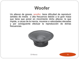 Woofer
Un altavoz de graves, woofer. tiene dificultad de reproducir
señales de media o alta frecuencia debido a la gran masa
que tiene que poner en movimiento dicho altavoz, lo que
impide, a causa de la inercia, moverse a velocidades elevadas
y por consiguiente efectuar la reproducción de dichas
frecuencias.
El Altavoz 16
 
