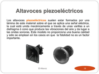 Altavoces piezoeléctricos
El Altavoz 19
Los altavoces piezoeléctricos suelen estar formados por una
lámina de este material sobre el que se aplica una señal eléctrica,
la cual está unida mecánicamente a través de unas varillas a un
diafragma ó cono que produce las vibraciones del aire y da lugar a
las ondas sonoras. Este modelo no proporciona una buena calidad
y sólo se emplean en los casos en que la fidelidad no es un factor
importante.
 