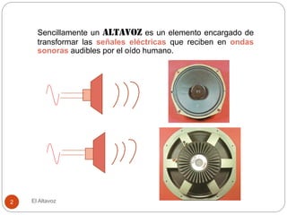El Altavoz
2
Sencillamente un altavoz es un elemento encargado de
transformar las señales eléctricas que reciben en ondas
sonoras audibles por el oído humano.
 