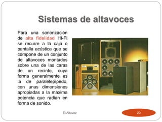 Sistemas de altavoces
El Altavoz 20
Para una sonorización
de alta fidelidad HI-FI
se recurre a la caja o
pantalla acústica que se
compone de un conjunto
de altavoces montados
sobre una de las caras
de un recinto, cuya
forma generalmente es
la de paralelepípedo,
con unas dimensiones
apropiadas a la máxima
potencia que radian en
forma de sonido.
 