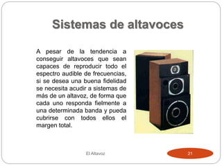 Sistemas de altavoces
El Altavoz 21
A pesar de la tendencia a
conseguir altavoces que sean
capaces de reproducir todo el
espectro audible de frecuencias,
si se desea una buena fidelidad
se necesita acudir a sistemas de
más de un altavoz, de forma que
cada uno responda fielmente a
una determinada banda y pueda
cubrirse con todos ellos el
margen total.
 
