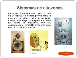 Sistemas de altavoces
La necesidad de tener que contar con más
de un altavoz se justifica porque hasta el
momento no existe en el mercado ningún
modelo que tenga una respuesta en todas
las banda de frecuencia que sea
suficientemente aceptable como para poder
cubrir toda la banda audible.
El Altavoz 22
 