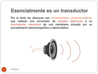 Esencialmente es un transductor
El Altavoz
3
Por lo tanto los altavoces son transductores electroacústicos
que realizan una conversión de señales eléctricas a un
movimiento mecánico de una membrana actuada por un
procedimiento electromagnético o electrostático.
 