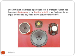 El Altavoz
4
Los primitivos altavoces aparecidos en el mercado fueron los
llamados dinámicos o de bobina móvil y su fundamento se
sigue empleando hoy en la mayor parte de los mismos.
 