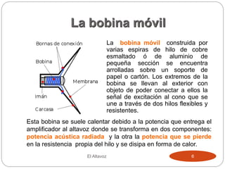 La bobina móvil
La bobina móvil construida por
varias espiras de hilo de cobre
esmaltado ó de aluminio de
pequeña sección se encuentra
arrolladas sobre un soporte de
papel o cartón. Los extremos de la
bobina se llevan al exterior con
objeto de poder conectar a ellos la
señal de excitación al cono que se
une a través de dos hilos flexibles y
resistentes.
El Altavoz 6
Esta bobina se suele calentar debido a la potencia que entrega el
amplificador al altavoz donde se transforma en dos componentes:
potencia acústica radiada y la otra la potencia que se pierde
en la resistencia propia del hilo y se disipa en forma de calor.
 