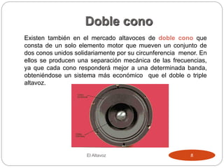 Doble cono
Existen también en el mercado altavoces de doble cono que
consta de un solo elemento motor que mueven un conjunto de
dos conos unidos solidariamente por su circunferencia menor. En
ellos se producen una separación mecánica de las frecuencias,
ya que cada cono responderá mejor a una determinada banda,
obteniéndose un sistema más económico que el doble o triple
altavoz.
El Altavoz 8
 