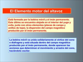 El Elemento motor del altavoz
Está formado por la bobina móvil y el imán permanente.
Este último se encuentra alojado en el interior del yugo y
evita, junto con otros elementos (placas de campo y
anillos de tope), la dispersión del campo magnético
producido por el imán permanente.
La bobina móvil va unida solidariamente al vértice del cono
o diafragma y está situada dentro del campo magnético
producido por el imán permanente, donde aparecen las
acciones que determinan el movimiento y arrastre del cono,
haciéndolo oscilar.
 