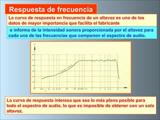 e informa de la intensidad sonora proporcionada por el altavoz para
cada una de las frecuencias que componen el espectro de audio.
La curva de respuesta interesa que sea lo más plana posible para
todo el espectro de audio, lo que es imposible de obtener con un solo
altavoz.
La curva de respuesta en frecuencia de un altavoz es uno de los
datos de mayor importancia que facilita el fabricante
Respuesta de frecuencia
 
