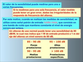 El valor de la sensibilidad puede medirse para una o
varias frecuencias.
Si lo medimos para una sola frecuencia, el valor medido
puede tener un gran error, dadas las irregularidades de la
respuesta de frecuencia del altavoz.
Por este motivo, cuando se realizan las medidas de sensibilidad, se
utiliza como señal patrón de entrada ruido rosa, que consiste en
una banda de ruido que mantiene constante el nivel de energía
sonora por octava.
Un altavoz de uso normal puede tener una sensibilidad de 80
dB/W, lo cual nos indica que 1 W de entrada producirá a 1 m del
eje del altavoz un nivel sonoro de 80 dB.
85 - 90 dB 95 – 100 dB
Pocas
prestaciones
Altas
prestaciones
90 - 95 dB > 100 dB
Medias
prestaciones
Prestaciones
específicas.
 