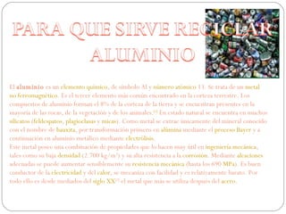 El  aluminio  es un  elemento químico , de símbolo Al y  número atómico  13. Se trata de un  metal   no ferromagnético . Es el tercer elemento más común encontrado en la corteza terrestre. Los compuestos de aluminio forman el 8% de la corteza de la tierra y se encuentran presentes en la mayoría de las rocas, de la vegetación y de los animales. [1]  En estado natural se encuentra en muchos  silicatos  ( feldespatos ,  plagioclasas  y  micas ). Como metal se extrae únicamente del mineral conocido con el nombre de  bauxita , por transformación primero en  alúmina  mediante el  proceso Bayer  y a continuación en aluminio metálico mediante  electrólisis . Este metal posee una combinación de propiedades que lo hacen muy útil en  ingeniería mecánica , tales como su baja  densidad  (2.700 kg/m 3 ) y su alta resistencia a la  corrosión . Mediante  aleaciones  adecuadas se puede aumentar sensiblemente su  resistencia mecánica  (hasta los 690  MPa ). Es buen conductor de la  electricidad  y del  calor , se mecaniza con facilidad y es relativamente barato. Por todo ello es desde mediados del  siglo XX [2]  el metal que más se utiliza después del  acero . 