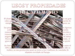 El aluminio es como un almacén de energía (15 kWh/Kg), por ello tiene un gran valor que no puede desperdiciarse y su reciclado se traduce en recuperación de energía. Además, es un material muy valioso como residuo, lo que supone un gran incentivo económico. Las propiedades que hacen del aluminio un metal tan provechoso son: su ligereza (sobre un tercio del peso del cobre y el acero), resistencia a la corrosión (característica muy útil para aquellos productos que requieren de protección y conservación), resistencia, es un buen conductor de electricidad y calor, no es magnético ni tóxico, buen reflector de luz (idóneo para la instalación de tubos fluorescentes o bombillas), impermeable e inodoro, y muy dúctil. Además, el gran atractivo es que se trata de un metal 100% reciclable, es decir, se puede reciclar indefinidamente sin que por ello pierda sus cualidades.  En Europa, el aluminio alcanza tasas de reciclado muy altas que oscilan entre el 50% en envases, el 85% en construcción y el 95% en transporte. Todo ello se traduce en una producción anual en torno a los 4 millones de toneladas de aluminio reciclado en Europa. 