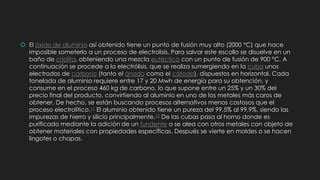  El óxido de aluminio así obtenido tiene un punto de fusión muy alto (2000 °C) que hace
imposible someterlo a un proceso de electrolisis. Para salvar este escollo se disuelve en un
baño de criolita, obteniendo una mezcla eutéctica con un punto de fusión de 900 °C. A
continuación se procede a la electrólisis, que se realiza sumergiendo en la cuba unos
electrodos de carbono (tanto el ánodo como el cátodo), dispuestos en horizontal. Cada
tonelada de aluminio requiere entre 17 y 20 Mwh de energía para su obtención, y
consume en el proceso 460 kg de carbono, lo que supone entre un 25% y un 30% del
precio final del producto, convirtiendo al aluminio en uno de los metales más caros de
obtener. De hecho, se están buscando procesos alternativos menos costosos que el
proceso electrolítico.11 El aluminio obtenido tiene un pureza del 99,5% al 99,9%, siendo las
impurezas de hierro y silicio principalmente.12 De las cubas pasa al horno donde es
purificado mediante la adición de un fundente o se alea con otros metales con objeto de
obtener materiales con propiedades específicas. Después se vierte en moldes o se hacen
lingotes o chapas.
 