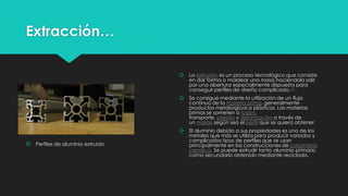 Extracción…
 Perfiles de aluminio extruido
 La extrusión es un proceso tecnológico que consiste
en dar forma o moldear una masa haciéndola salir
por una abertura especialmente dispuesta para
conseguir perfiles de diseño complicado.13
 Se consigue mediante la utilización de un flujo
continuo de la materia prima, generalmente
productos metalúrgicos o plásticos. Las materias
primas se someten a fusión,
transporte, presión y deformación a través de
un molde según sea el perfil que se quiera obtener.
 El aluminio debido a sus propiedades es uno de los
metales que más se utiliza para producir variados y
complicados tipos de perfiles que se usan
principalmente en las construcciones de carpintería
metálica. Se puede extrudir tanto aluminio primario
como secundario obtenido mediante reciclado.
 