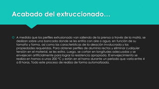 Acabado del extruccionado…
 A medida que los perfiles extrusionado van saliendo de la prensa a través de la matriz, se
deslizan sobre una bancada donde se les enfría con aire o agua, en función de su
tamaño y forma, así como las características de la aleación involucrada y las
propiedades requeridas. Para obtener perfiles de aluminio rectos y eliminar cualquier
tensión en el material, se les estira. Luego, se cortan en longitudes adecuadas y se
envejecen artificialmente para lograr la resistencia apropiada. El envejecimiento se
realiza en hornos a unos 200 °C y están en el horno durante un periodo que varía entre 4
a 8 horas. Todo este proceso de realiza de forma automatizada.
 