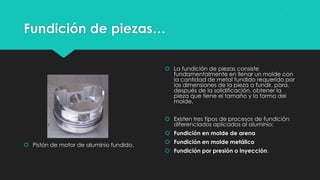 Fundición de piezas…
 Pistón de motor de aluminio fundido.
 La fundición de piezas consiste
fundamentalmente en llenar un molde con
la cantidad de metal fundido requerido por
las dimensiones de la pieza a fundir, para,
después de la solidificación, obtener la
pieza que tiene el tamaño y la forma del
molde.
 Existen tres tipos de procesos de fundición
diferenciados aplicados al aluminio:
 Fundición en molde de arena
 Fundición en molde metálico
 Fundición por presión o inyección.
 