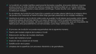  La fundición en molde metálico permanente llamados coquillas, sirve para obtener mayores
producciones. En este método se vierte la colada del metal fundido en un molde metálico
permanente bajo gravedad y bajo presión centrífuga. Puede resultar caro, difícil o imposible
fundirlas por moldeo.
 En el método de fundición por inyección a presión se funden piezas idénticas al máximo ritmo
de producción forzando el metal fundido bajo grandes presiones en los moldes metálicos.
 Mediante el sistema de fundición adecuado se pueden fundir piezas que puede variar desde
pequeñas piezas de prótesis dental, con peso de gramos, hasta los grandes bastidores de
máquinas de varias toneladas, de forma variada, sencilla o complicada, que son imposibles de
fabricar por otros procedimiento convencionales, como forja, laminación, etc.
 El proceso de fundición se puede esquematizar de la siguiente manera:
 Diseño del modelo original de la pieza a fundir
 Elaboración del tipo de modelo diseñado
 Fusión del material a fundir
 Inserción de la colada en el molde
 Solidificación de la pieza
 Limpieza de la superficie con procesos vibratorio o de granallado.
 