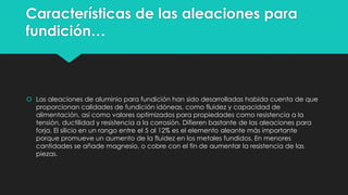 Características de las aleaciones para
fundición…
 Las aleaciones de aluminio para fundición han sido desarrolladas habida cuenta de que
proporcionan calidades de fundición idóneas, como fluidez y capacidad de
alimentación, así como valores optimizados para propiedades como resistencia a la
tensión, ductilidad y resistencia a la corrosión. Difieren bastante de las aleaciones para
forja. El silicio en un rango entre el 5 al 12% es el elemento aleante más importante
porque promueve un aumento de la fluidez en los metales fundidos. En menores
cantidades se añade magnesio, o cobre con el fin de aumentar la resistencia de las
piezas.
 