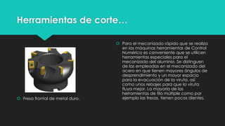 Herramientas de corte…
 Fresa frontal de metal duro.
 Para el mecanizado rápido que se realiza
en las máquinas herramientas de Control
Numérico es conveniente que se utilicen
herramientas especiales para el
mecanizado del aluminio. Se distinguen
de las empleadas en el mecanizado del
acero en que tienen mayores ángulos de
desprendimiento y un mayor espacio
para la evacuación de la viruta, así
como unos rebajes para que la viruta
fluya mejor. La mayoría de las
herramientas de filo múltiple como por
ejemplo las fresas, tienen pocos dientes.
 