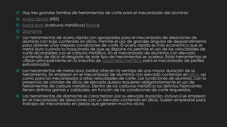  Hay tres grandes familias de herramientas de corte para el mecanizado del aluminio:
 Acero rápido (HSS)
 Metal duro (carburos metálicos) (widia)
 Diamante
 Las herramientas de acero rápido son apropiadas para el mecanizado de aleaciones de
aluminio con bajo contenido en silicio. Permite el uso de grandes ángulos de desprendimiento
para obtener unas mejores condiciones de corte. El acero rápido es más económico que el
metal duro cuando la maquinaria de que se dispone no permite el uso de las velocidades de
corte alcanzables con el carburo metálico. En el mecanizado de aluminios con elevado
contenido de silicio el desgaste de este tipo de herramientas se acelera. Estas herramientas se
utilizan principalmente en la industria de carpintería metálica para el mecanizado de perfiles
extrusionados.
 Las herramientas de metal duro (widia) ofrecen la ventaja de una mayor duración de la
herramienta. Se emplean en el mecanizado de aluminios con elevado contenido en silicio así
como para los mecanizados a altas velocidades de corte. Las fundiciones de aluminio, con la
presencia de cristales de silicio de elevada dureza requieren obligatoriamente el uso de
herramientas de carburo metálico. Dentro de los carburos metálicos los distintos fabricantes
tienen distintas gamas y calidades, en función de las condiciones de corte requeridas.
 Las herramientas de diamante se caracterizan por su elevada duración, incluso si se emplean
en el mecanizado de aleaciones con un elevado contenido en silicio. Suelen emplearse para
trabajos de mecanizado en piezas que generen mucha viruta.
 