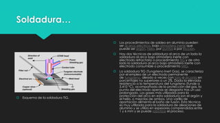Soldadura…
 Esquema de la soldadura TIG.
 Los procedimientos de soldeo en aluminio pueden
ser al arco eléctrico, bajo atmósfera inerte que
puede ser argón, helio, por puntos o por fricción.
 Hay dos técnicas de soldadura al arco de un lado la
soldadura al arco bajo atmósfera inerte con
electrodo refractario o procedimiento TIG y de otro
lado la soldadura al arco bajo atmósfera inerte con
electrodo consumible o procedimiento MIG.
 La soldadura TIG (Tungsteno Inert Gas), se caracteriza
por el empleo de un electrodo permanente
de tungsteno, aleado a veces con torio o zirconio en
porcentajes no superiores a un 2%. Dada la elevada
resistencia a la temperatura del tungsteno (funde a
3.410 °C), acompañada de la protección del gas, la
punta del electrodo apenas se desgasta tras un uso
prolongado. Los gases más utilizados para la
protección del arco en esta soldadura son el argón y
el helio, o mezclas de ambos. Una varilla de
aportación alimenta el baño de fusión. Esta técnica
es muy utilizada para la soldadura de aleaciones de
aluminio y se utiliza en espesores comprendidos entre
1 y 6 mm y se puede robotizar el proceso.
 