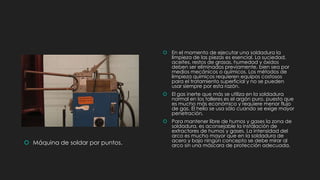  Máquina de soldar por puntos.
 En el momento de ejecutar una soldadura la
limpieza de las piezas es esencial. La suciedad,
aceites, restos de grasas, humedad y óxidos
deben ser eliminados previamente, bien sea por
medios mecánicos o químicos. Los métodos de
limpieza químicos requieren equipos costosos
para el tratamiento superficial y no se pueden
usar siempre por esta razón.
 El gas inerte que más se utiliza en la soldadura
normal en los talleres es el argón puro, puesto que
es mucho más económico y requiere menor flujo
de gas. El helio se usa sólo cuando se exige mayor
penetración.
 Para mantener libre de humos y gases la zona de
soldadura, es aconsejable la instalación de
extractores de humos y gases. La intensidad del
arco es mucho mayor que en la soldadura de
acero y bajo ningún concepto se debe mirar al
arco sin una máscara de protección adecuada.
 