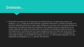 Doblado…
 El aluminio se presenta en el mercado en diversas formas, ya sean estas barras con
diversos perfiles u hojas de varios tamaños y grosores entre otras. Cuando se trabaja con
aluminio, específicamente en crear algún doblez en una hoja, o en una parte de ésta, es
importante considerar la dirección del grano; esto significa que la composición en el
metal, después de haber sido fabricado, ha tomado una tendencia direccional en su
microestructura, mostrando así una mayor longitud hacia una dirección que hacia otra.
Así es que el aluminio puede quebrarse si la dirección del grano no es considerada al
crear algún doblez, o si el doblez es creado con un radio demasiado pequeño, el cual
sobrepase la integridad elástica del tipo de aluminio.
 