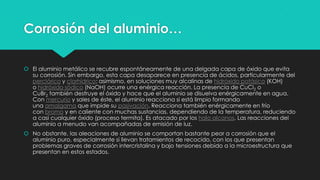 Corrosión del aluminio…
 El aluminio metálico se recubre espontáneamente de una delgada capa de óxido que evita
su corrosión. Sin embargo, esta capa desaparece en presencia de ácidos, particularmente del
perclórico y clorhídrico; asimismo, en soluciones muy alcalinas de hidróxido potásico (KOH)
o hidróxido sódico (NaOH) ocurre una enérgica reacción. La presencia de CuCl2 o
CuBr2 también destruye el óxido y hace que el aluminio se disuelva enérgicamente en agua.
Con mercurio y sales de éste, el aluminio reacciona si está limpio formando
una amalgama que impide su pasivación. Reacciona también enérgicamente en frío
con bromo y en caliente con muchas sustancias, dependiendo de la temperatura, reduciendo
a casi cualquier óxido (proceso termita). Es atacado por los halo alcanos. Las reacciones del
aluminio a menudo van acompañadas de emisión de luz.
 No obstante, las aleaciones de aluminio se comportan bastante peor a corrosión que el
aluminio puro, especialmente si llevan tratamientos de recocido, con los que presentan
problemas graves de corrosión intercristalina y bajo tensiones debido a la microestructura que
presentan en estos estados.
 