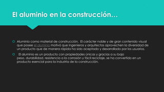 El aluminio en la construcción…
 Aluminio como material de construcción. El carácter noble y de gran contenido visual
que posee el aluminio motivó que ingenieros y arquitectos aprovechen la diversidad de
un producto que de manera rápida ha sido aceptado y desarrollado por los usuarios.
 El aluminio es un producto con propiedades únicas y gracias a su bajo
peso, durabilidad, resistencia a la corrosión y fácil reciclaje, se ha convertido en un
producto esencial para la industria de la construcción.
 