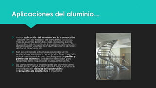 Aplicaciones del aluminio…
 mayor aplicación del aluminio en la construcción
consiste en los trabajos de cancelería, ventanas,
marcos, puertas, barandas ,rejas, escaleras, barras,
laminados, tubos, ventanas corredizas, mallas, perfiles
de tabiquerías y perfiles de industriales como divisores
de stand, aberturas, etc.
 Sólo en el caso de estructuras especiales se ha
empleado para sistemas de techado. En el mercado
actual hay disponible una amplia gama de perfiles y
paneles de aluminio y pueden ser diseñados para
adaptarse a los requisitos de cualquier proyecto.
 Las características y propiedades del aluminio como
material han conducido a cambios revolucionarios e
innovadores en técnicas de construcción y
en proyectos de arquitectura e ingeniería.
 